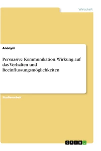 Titel: Persuasive Kommunikation. Wirkung auf das Verhalten und Beeinflussungsmöglichkeiten