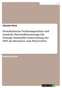 Titel: Demokratischer Verfassungsschutz und staatliche Parteienfinanzierung: Die Strategie finanzieller Austrocknung der NPD als Alternative zum Parteiverbot