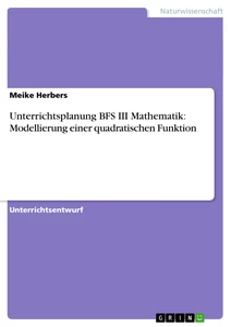Titel: Unterrichtsplanung BFS III Mathematik: Modellierung einer quadratischen Funktion