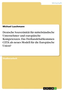 Titel: Deutsche Souveränität für mittelständische Unternehmer und europäische Kompetenzen. Das Freihandelsabkommen CETA als neues Modell für die Europäische Union?