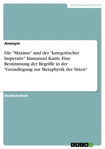 Titel: Die "Maxime" und der "kategorischer Imperativ" Immanuel Kants. Eine Bestimmung der Begriffe in der "Grundlegung zur Metaphysik der Sitten"