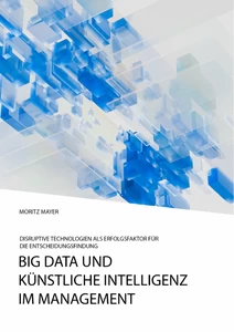 Title: Big Data und künstliche Intelligenz im Management. Disruptive Technologien als Erfolgsfaktor für die Entscheidungsfindung