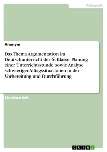 Titel: Das Thema Argumentation im Deutschunterricht der 6. Klasse. Planung einer Unterrichtsstunde sowie Analyse schwieriger Alltagssituationen in der Vorbereitung und Durchführung