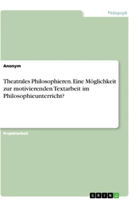 Titel: Theatrales Philosophieren. Eine Möglichkeit zur motivierenden Textarbeit im Philosophieunterricht?