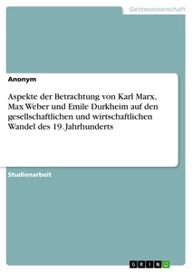 Titel: Aspekte der Betrachtung von Karl Marx, Max Weber und Emile Durkheim auf den gesellschaftlichen und wirtschaftlichen Wandel des 19. Jahrhunderts