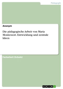 Titel: Die pädagogische Arbeit von Maria Montessori. Entwicklung und zentrale Ideen