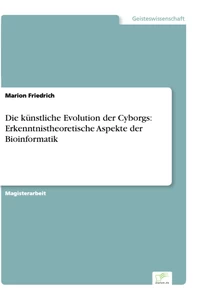 Titel: Die künstliche Evolution der Cyborgs: Erkenntnistheoretische Aspekte der Bioinformatik