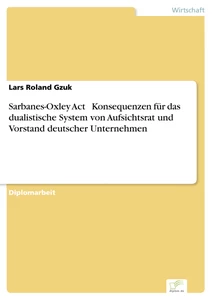 Titel: Sarbanes-Oxley Act - Konsequenzen für das dualistische System von Aufsichtsrat und Vorstand deutscher Unternehmen