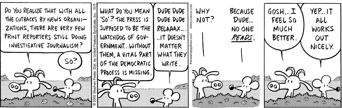 Figure 1.1.What does it mean to live in an information landscape where filters—aka journalists—are no longer the only people to interpret, document, and draw the public’s attention to the issues and events that continually shape and change our world? Pearls Before Swine © 2005 Stephan Pastis. Reprinted by permission of Andrews McMeel Syndication. All rights reserved.