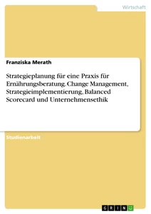 Titel: Strategieplanung für eine Praxis für Ernährungsberatung. Change Management, Strategieimplementierung, Balanced Scorecard und Unternehmensethik