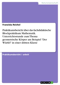 Title: Praktikumsbericht über das fachdidaktische Blockpraktikum Mathematik. Unterrichtsstunde zum Thema geometrische Körper am Beispiel "Der Würfel" in einer dritten Klasse