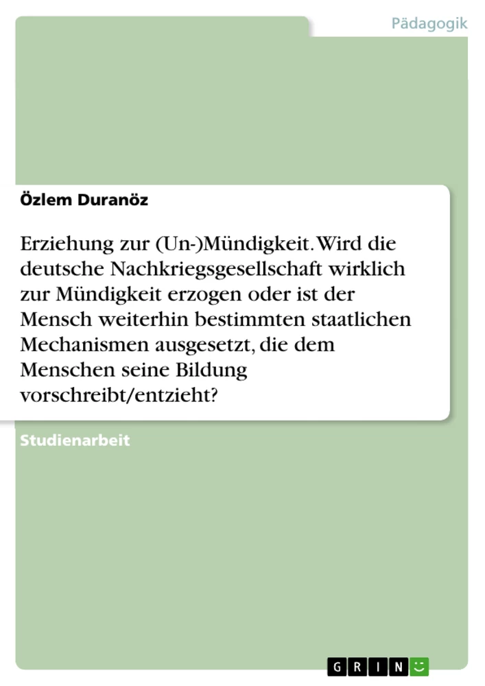 Titel: Erziehung zur (Un-)Mündigkeit. Wird die deutsche Nachkriegsgesellschaft wirklich zur Mündigkeit erzogen oder ist der Mensch weiterhin bestimmten staatlichen Mechanismen ausgesetzt, die dem Menschen seine Bildung vorschreibt/entzieht?