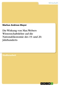 Titel: Die Wirkung von Max Webers Wissenschaftslehre auf die Nationalökonomie des 19. und 20. Jahrhunderts