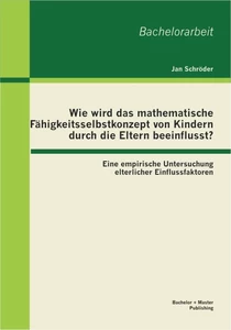Titel: Wie wird das mathematische Fähigkeitsselbstkonzept von Kindern durch die Eltern beeinflusst? Eine empirische Untersuchung elterlicher Einflussfaktoren