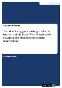 Titel: Über den Suchgiganten Google oder die Antwort auf die Frage: Wird Google auch zukünftig den Suchmaschinenmarkt beherrschen?