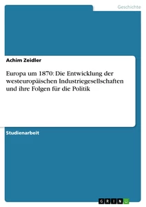 Titel: Europa um 1870: Die Entwicklung der westeuropäischen Industriegesellschaften und ihre Folgen für die Politik